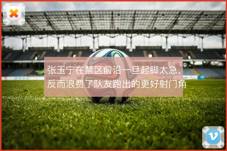 张玉宁在禁区前沿一旦起脚太急,反而浪费了队友跑出的更好射门角度
