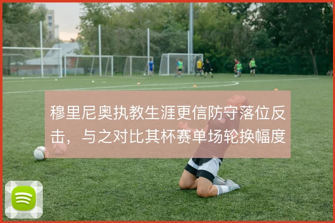 穆里尼奥执教生涯更信防守落位反击,与之对比其杯赛单场轮换幅度尝试更大