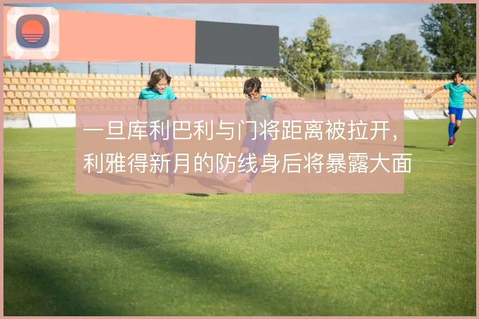 一旦库利巴利与门将距离被拉开，利雅得新月的防线身后将暴露大面积空档