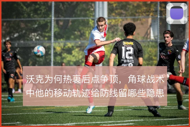 沃克为何热衷后点争顶,角球战术中他的移动轨迹给防线留哪些隐患