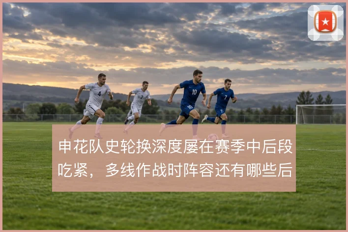 申花队史轮换深度屡在赛季中后段吃紧,多线作战时阵容还有哪些后备棋