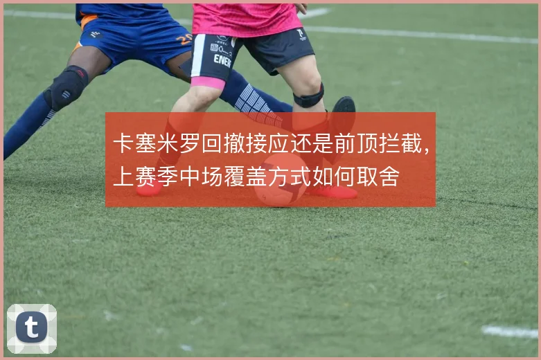 卡塞米罗回撤接应还是前顶拦截，上赛季中场覆盖方式如何取舍