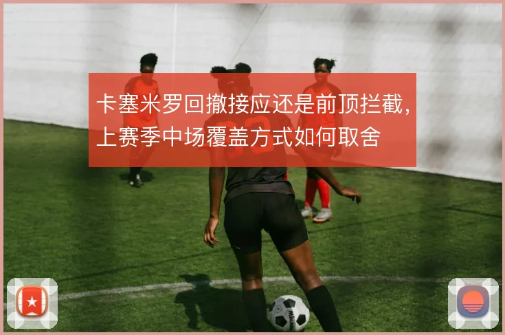 卡塞米罗回撤接应还是前顶拦截，上赛季中场覆盖方式如何取舍